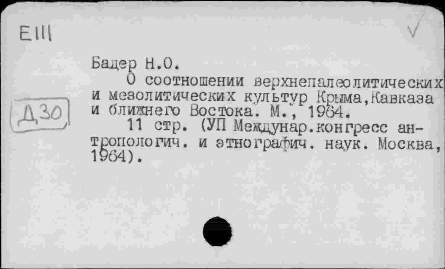 ﻿EIH
(Ж
Бадер Н.О.
О соотношении верхнепалеолитических и мезолитических культур Крыма,Кавказа и ближе го Востока. М/, 1964.
11 стр. (УП Меядун ар. кон пресс антропологии. и этнографич. наук. Москва,